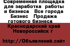 Современная площадка для заработка, работы и бизнеса - Все города Бизнес » Продажа готового бизнеса   . Краснодарский край,Новороссийск г.